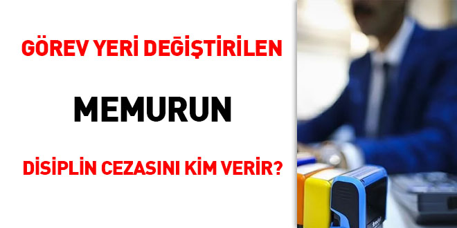 Grev yeri deitirilen memurun disiplin cezasn kim verir?