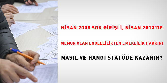 Nisan 2008 SSK girili, Nisan 2013'de memur olan engellilikten emeklilik hakkn nasl ve hangi statde kazanr?