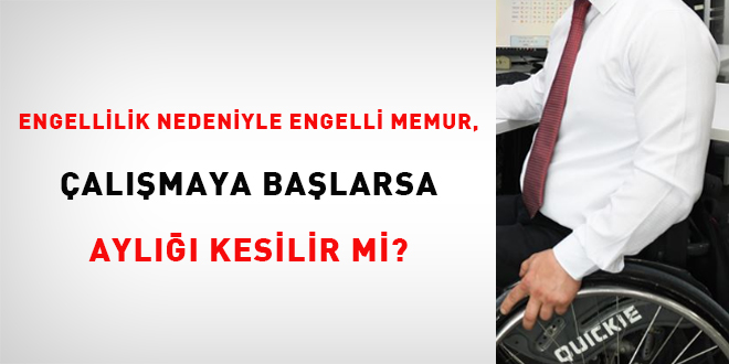 Engellilik nedeniyle emekli memur, çalışmaya başlarsa aylığı kesilir mi?