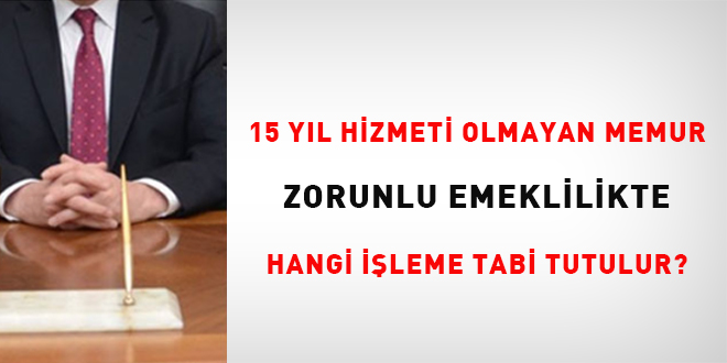 15 yıl hizmeti olmayan memur zorunlu emeklilikte hangi işleme tabi tutulur?