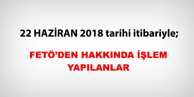 22 Haziran 2018 tarihi itibariyle FET'den haklarnda ilem yaplanlar