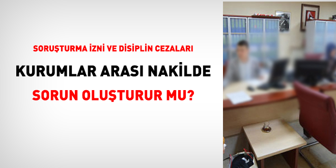 Soruturma izni ve disiplin cezalar kurumlar aras nakilde sorun oluturur mu?