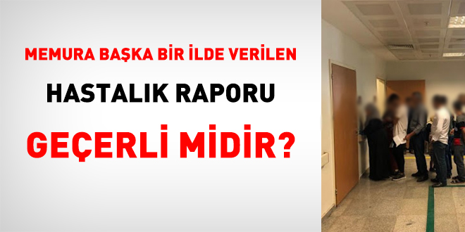 Memura baka bir ilde verilen hastalk raporu geerli midir?